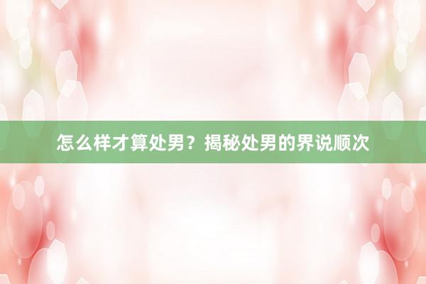 怎么样才算处男？揭秘处男的界说顺次