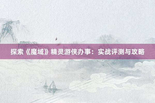 探索《魔域》精灵游侠办事：实战评测与攻略